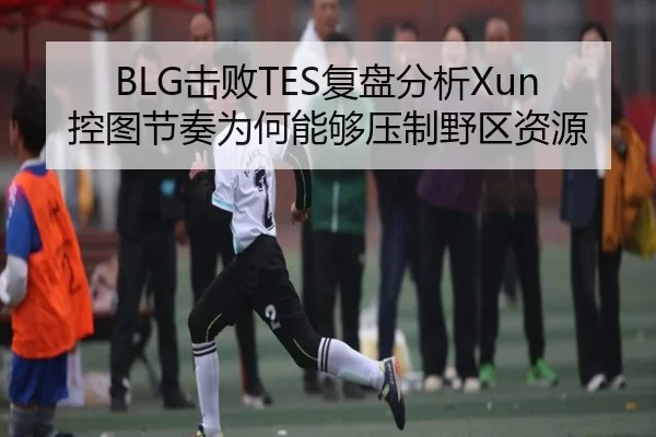 BLG击败TES复盘分析Xun控图节奏为何能够压制野区资源
